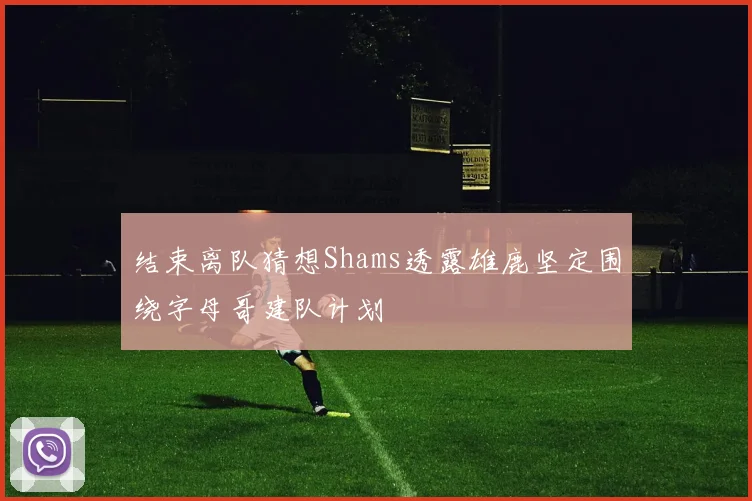结束离队猜想Shams透露雄鹿坚定围绕字母哥建队计划